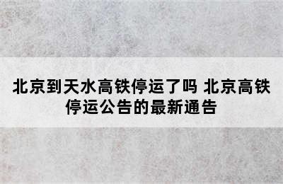 北京到天水高铁停运了吗 北京高铁停运公告的最新通告